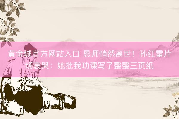 黄金城官方网站入口 恩师悄然离世！孙红雷片场哀哭：她批我功课写了整整三页纸