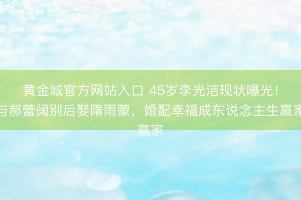 黄金城官方网站入口 45岁李光洁现状曝光！与郝蕾阔别后娶隋雨蒙，婚配幸福成东说念主生赢家