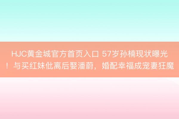 HJC黄金城官方首页入口 57岁孙楠现状曝光！与买红妹仳离后娶潘蔚，婚配幸福成宠妻狂魔