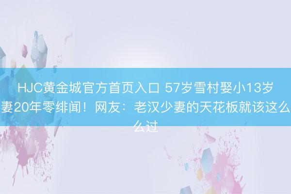HJC黄金城官方首页入口 57岁雪村娶小13岁娇妻20年零绯闻！网友：老汉少妻的天花板就该这么过