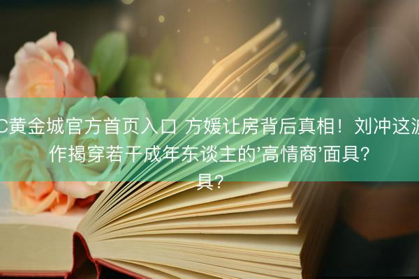 HJC黄金城官方首页入口 方媛让房背后真相！刘冲这波操作揭穿若干成年东谈主的'高情商'面具？