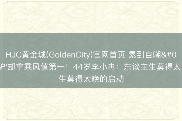 HJC黄金城(GoldenCity)官网首页 累到自嘲'蒙眼驴'却拿乘风值第一！44岁李小冉：东谈主生莫得太晚的启动