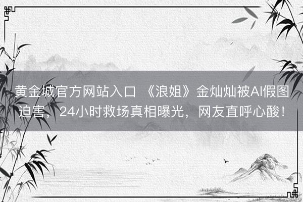 黄金城官方网站入口 《浪姐》金灿灿被AI假图迫害，24小时救场真相曝光，网友直呼心酸！