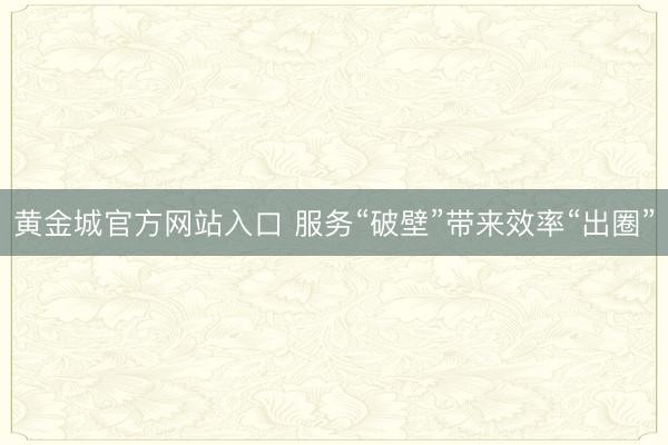 黄金城官方网站入口 服务“破壁”带来效率“出圈”