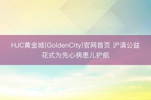 HJC黄金城(GoldenCity)官网首页 沪滇公益花式为先心病患儿护航