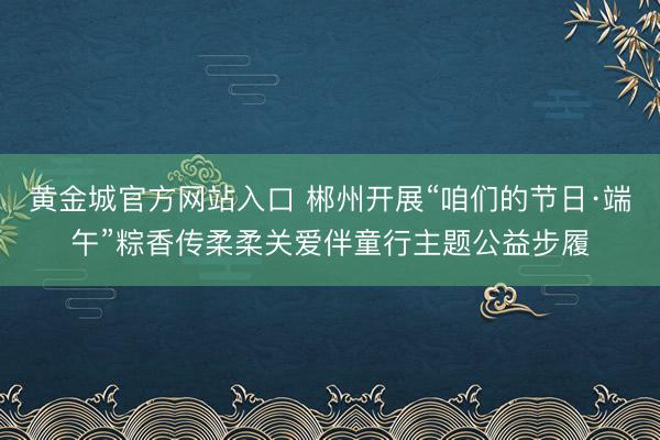 黄金城官方网站入口 郴州开展“咱们的节日·端午”粽香传柔柔关爱伴童行主题公益步履