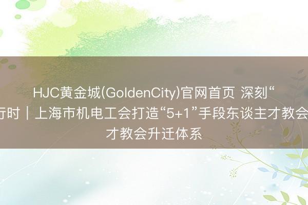 HJC黄金城(GoldenCity)官网首页 深刻“产改”进行时｜上海市机电工会打造“5+1”手段东谈主才教会升迁体系