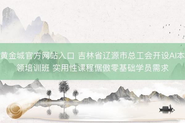 黄金城官方网站入口 吉林省辽源市总工会开设AI本领培训班 实用性课程倨傲零基础学员需求