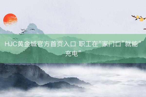 HJC黄金城官方首页入口 职工在“家门口”就能“充电”