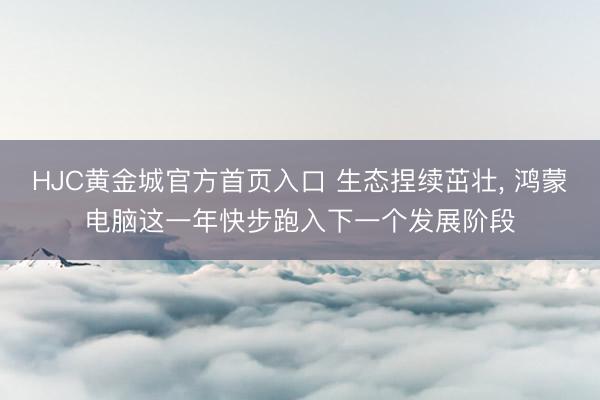 HJC黄金城官方首页入口 生态捏续茁壮， 鸿蒙电脑这一年快步跑入下一个发展阶段