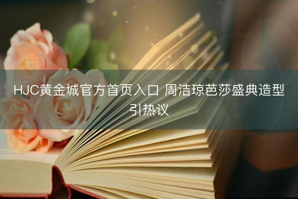 HJC黄金城官方首页入口 周洁琼芭莎盛典造型引热议