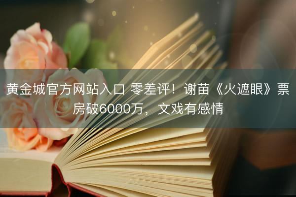 黄金城官方网站入口 零差评！谢苗《火遮眼》票房破6000万，文戏有感情