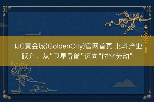 HJC黄金城(GoldenCity)官网首页 北斗产业跃升：从“卫星导航”迈向“时空劳动”