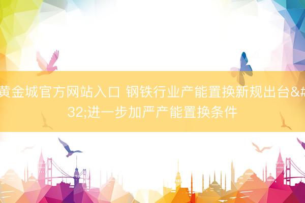 黄金城官方网站入口 钢铁行业产能置换新规出台 进一步加严产能置换条件