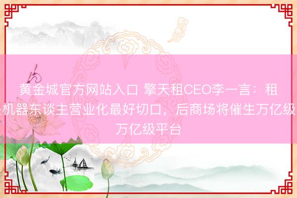 黄金城官方网站入口 擎天租CEO李一言：租出是机器东谈主营业化最好切口，后商场将催生万亿级平台