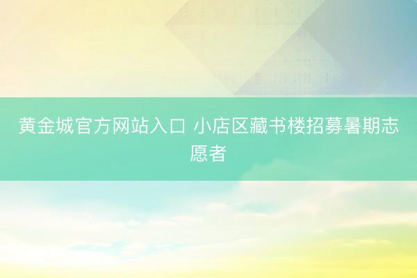 黄金城官方网站入口 小店区藏书楼招募暑期志愿者