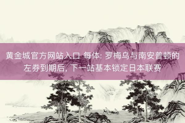 黄金城官方网站入口 每体: 罗梅乌与南安普顿的左券到期后， 下一站基本锁定日本联赛