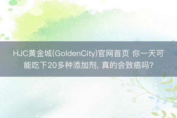 HJC黄金城(GoldenCity)官网首页 你一天可能吃下20多种添加剂， 真的会致癌吗?