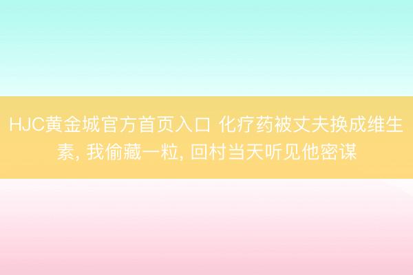 HJC黄金城官方首页入口 化疗药被丈夫换成维生素， 我偷藏一粒， 回村当天听见他密谋