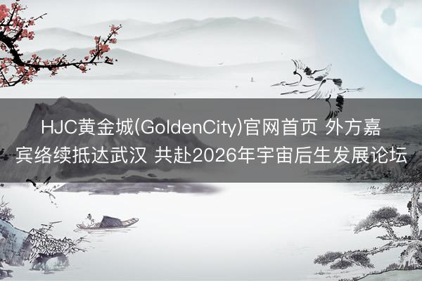 HJC黄金城(GoldenCity)官网首页 外方嘉宾络续抵达武汉 共赴2026年宇宙后生发展论坛