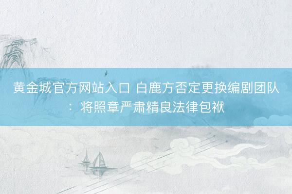 黄金城官方网站入口 白鹿方否定更换编剧团队：将照章严肃精良法律包袱