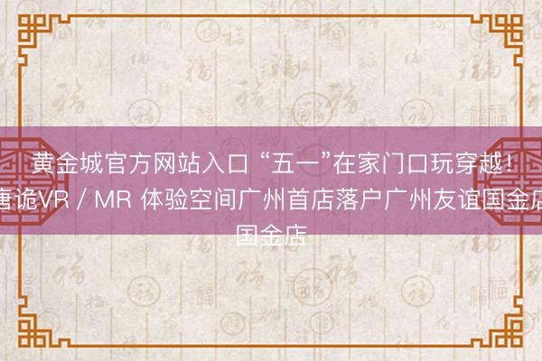 黄金城官方网站入口 “五一”在家门口玩穿越！唐诡VR／MR 体验空间广州首店落户广州友谊国金店