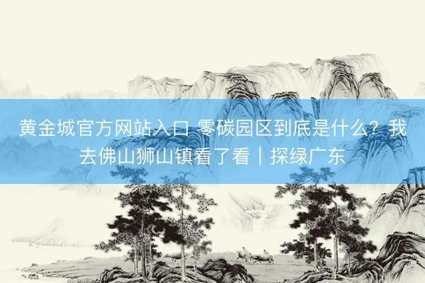 黄金城官方网站入口 零碳园区到底是什么？我去佛山狮山镇看了看｜探绿广东