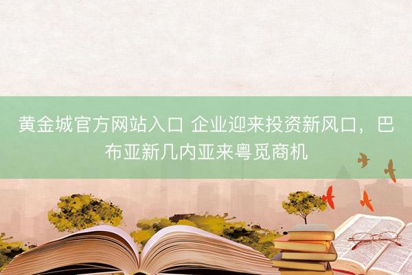 黄金城官方网站入口 企业迎来投资新风口，巴布亚新几内亚来粤觅商机