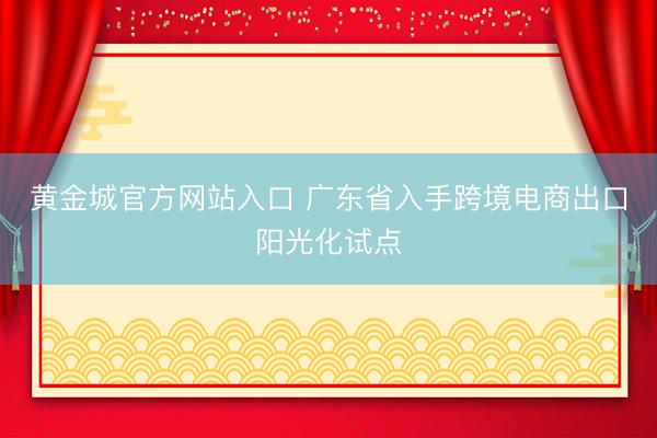 黄金城官方网站入口 广东省入手跨境电商出口阳光化试点