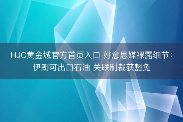 HJC黄金城官方首页入口 好意思媒裸露细节：伊朗可出口石油 关联制裁获豁免