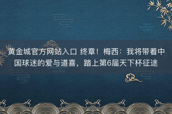 黄金城官方网站入口 终章！梅西：我将带着中国球迷的爱与道喜，踏上第6届天下杯征途