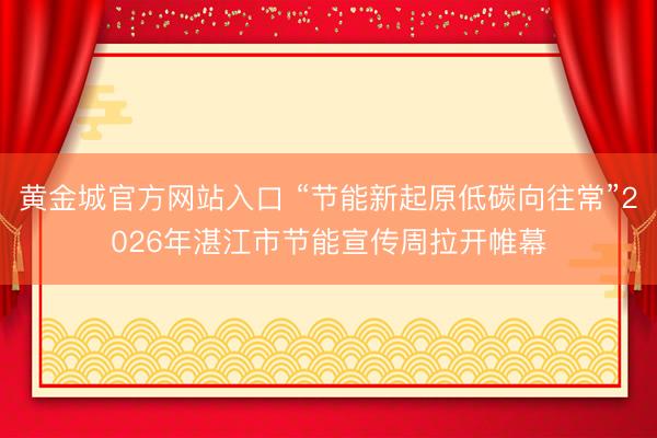 黄金城官方网站入口 “节能新起原低碳向往常”2026年湛江市节能宣传周拉开帷幕
