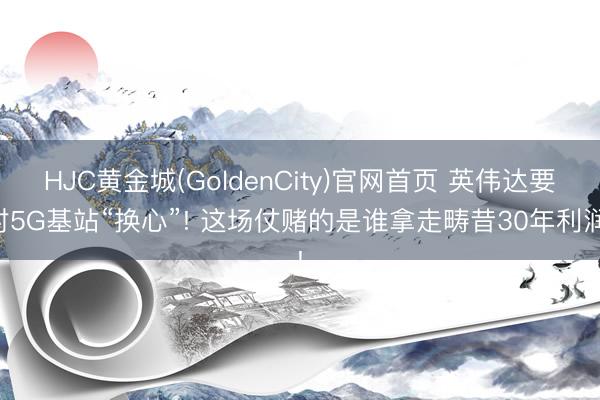 HJC黄金城(GoldenCity)官网首页 英伟达要对5G基站“换心”! 这场仗赌的是谁拿走畴昔30年利润!