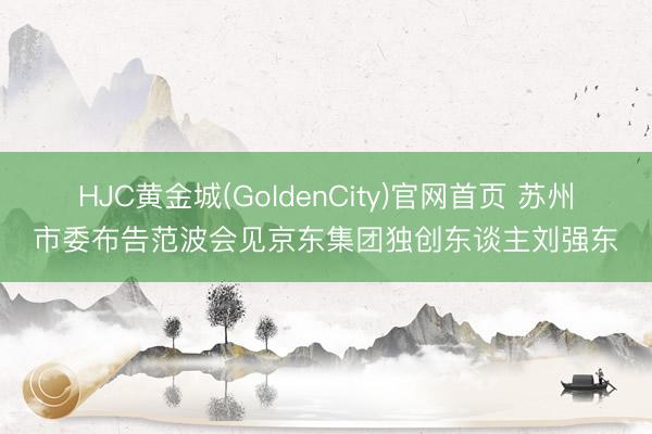 HJC黄金城(GoldenCity)官网首页 苏州市委布告范波会见京东集团独创东谈主刘强东