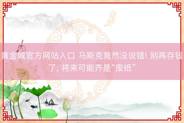 黄金城官方网站入口 马斯克竟然没说错! 别再存钱了， 将来可能齐是“废纸”