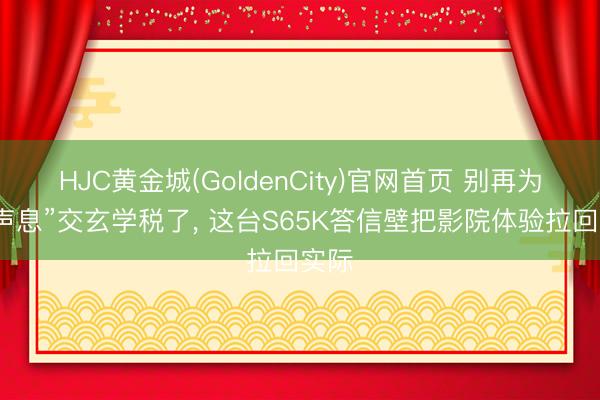 HJC黄金城(GoldenCity)官网首页 别再为“好声息”交玄学税了, 这台S65K答信壁把影院体验拉回实际