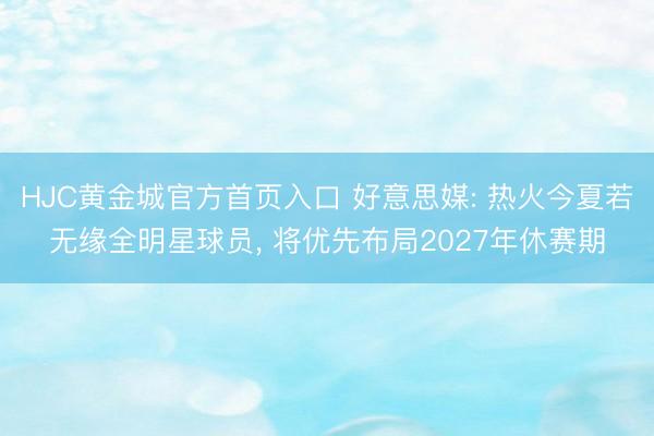 HJC黄金城官方首页入口 好意思媒: 热火今夏若无缘全明星球员, 将优先布局2027年休赛期